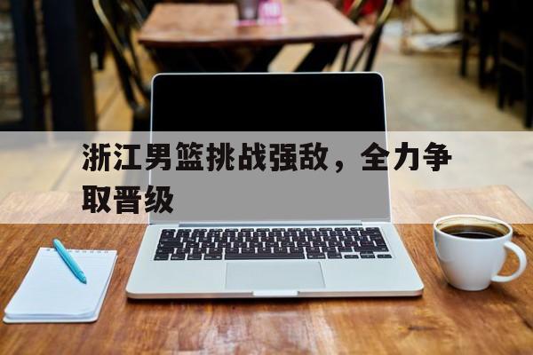 浙江男篮挑战强敌,全力争取晋级